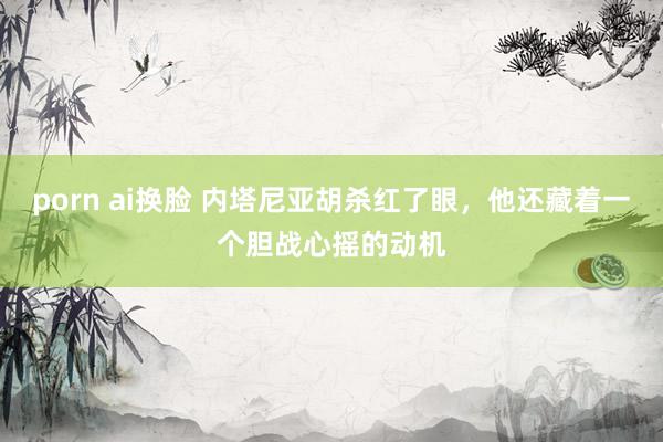 porn ai换脸 内塔尼亚胡杀红了眼，他还藏着一个胆战心摇的动机