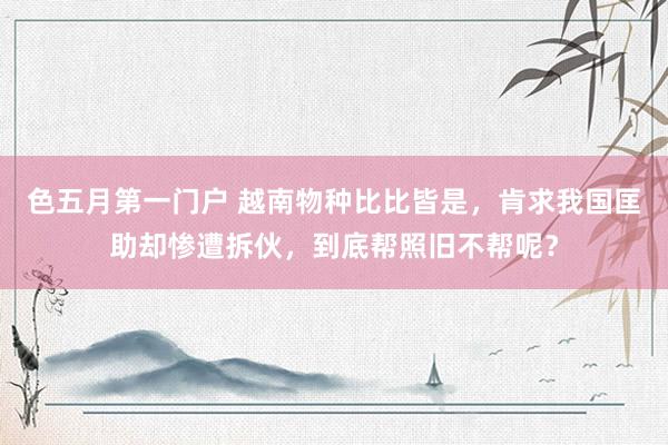 色五月第一门户 越南物种比比皆是，肯求我国匡助却惨遭拆伙，到底帮照旧不帮呢？