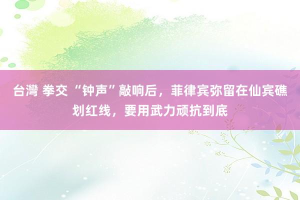 台灣 拳交 “钟声”敲响后，菲律宾弥留在仙宾礁划红线，要用武力顽抗到底
