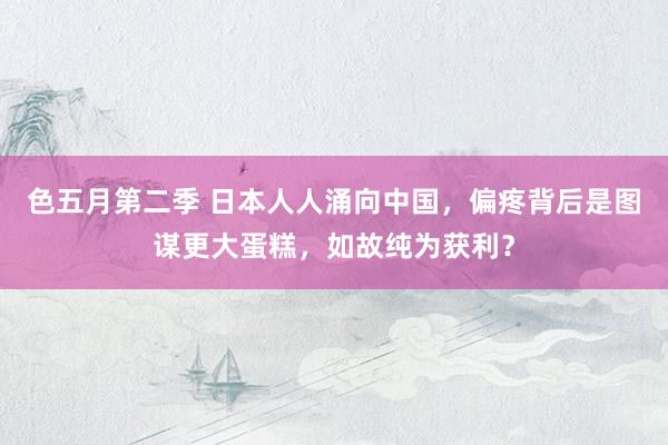 色五月第二季 日本人人涌向中国，偏疼背后是图谋更大蛋糕，如故纯为获利？