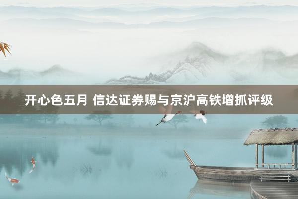 开心色五月 信达证券赐与京沪高铁增抓评级