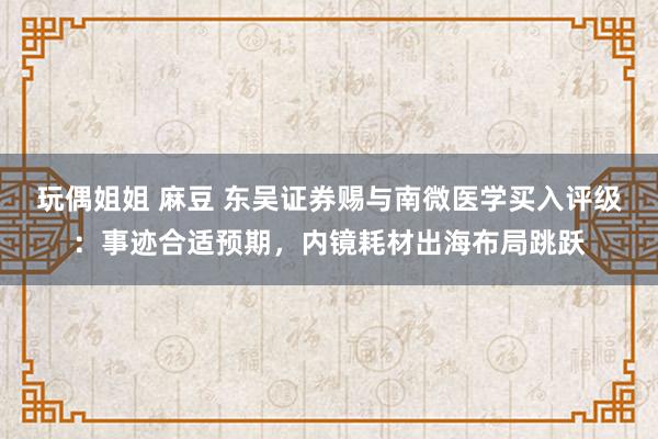 玩偶姐姐 麻豆 东吴证券赐与南微医学买入评级：事迹合适预期，内镜耗材出海布局跳跃