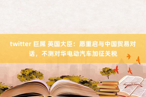 twitter 巨屌 英国大臣：愿重启与中国贸易对话，不测对华电动汽车加征关税