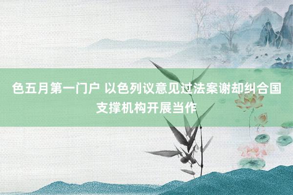 色五月第一门户 以色列议意见过法案谢却纠合国支撑机构开展当作