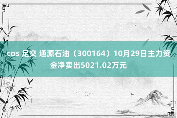 cos 足交 通源石油（300164）10月29日主力资金净卖出5021.02万元