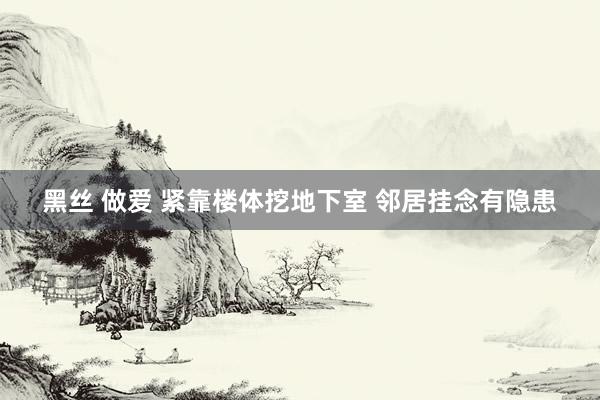 黑丝 做爱 紧靠楼体挖地下室 邻居挂念有隐患