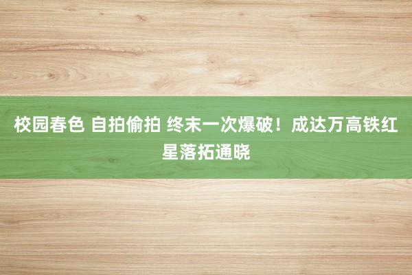 校园春色 自拍偷拍 终末一次爆破！成达万高铁红星落拓通晓