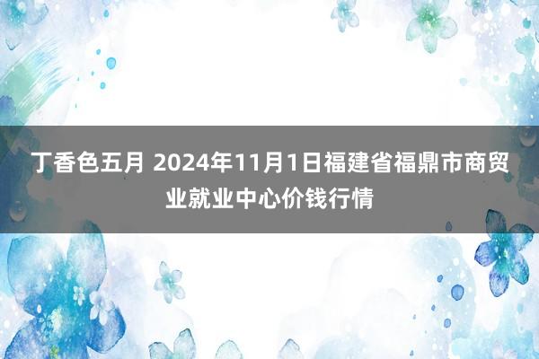 丁香色五月 2024年11月1日福建省福鼎市商贸业就业中心价钱行情