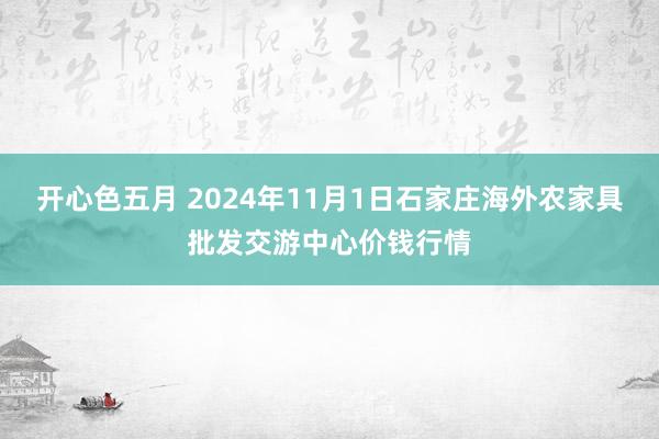 开心色五月 2024年11月1日石家庄海外农家具批发交游中心价钱行情