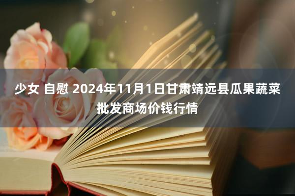少女 自慰 2024年11月1日甘肃靖远县瓜果蔬菜批发商场价钱行情