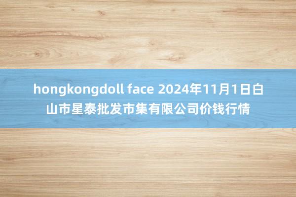 hongkongdoll face 2024年11月1日白山市星泰批发市集有限公司价钱行情