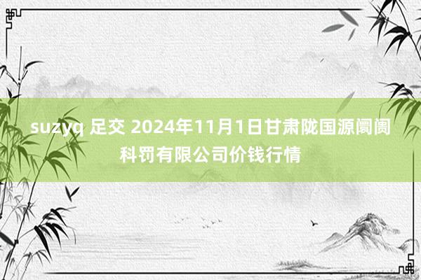 suzyq 足交 2024年11月1日甘肃陇国源阛阓科罚有限公司价钱行情