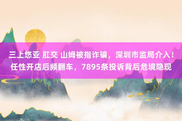 三上悠亚 肛交 山姆被指诈骗，深圳市监局介入！任性开店后频翻车，7895条投诉背后危境隐现
