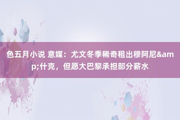色五月小说 意媒：尤文冬季稀奇租出穆阿尼&什克，但愿大巴黎承担部分薪水