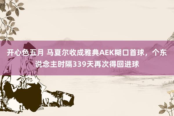开心色五月 马夏尔收成雅典AEK糊口首球，个东说念主时隔339天再次得回进球