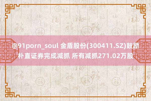 @91porn_soul 金盾股份(300411.SZ)鼓励朴直证券完成减抓 所有减抓271.02万股