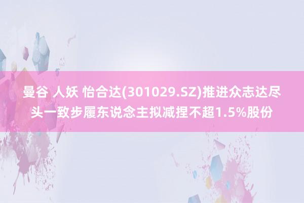 曼谷 人妖 怡合达(301029.SZ)推进众志达尽头一致步履东说念主拟减捏不超1.5%股份