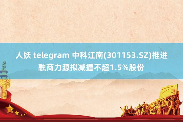 人妖 telegram 中科江南(301153.SZ)推进融商力源拟减握不超1.5%股份