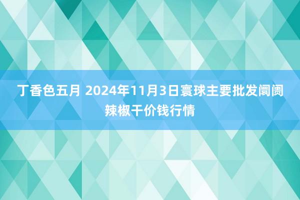 丁香色五月 2024年11月3日寰球主要批发阛阓辣椒干价钱行情