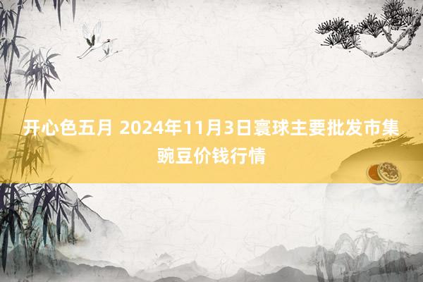 开心色五月 2024年11月3日寰球主要批发市集豌豆价钱行情