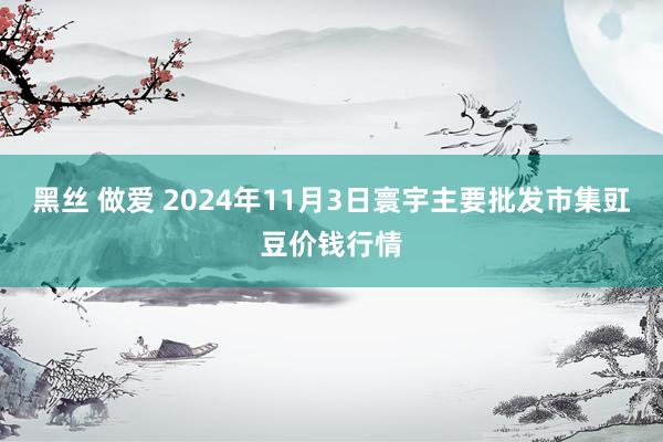 黑丝 做爱 2024年11月3日寰宇主要批发市集豇豆价钱行情