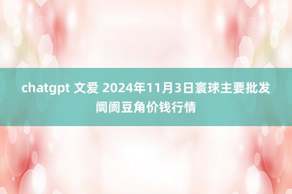 chatgpt 文爱 2024年11月3日寰球主要批发阛阓豆角价钱行情