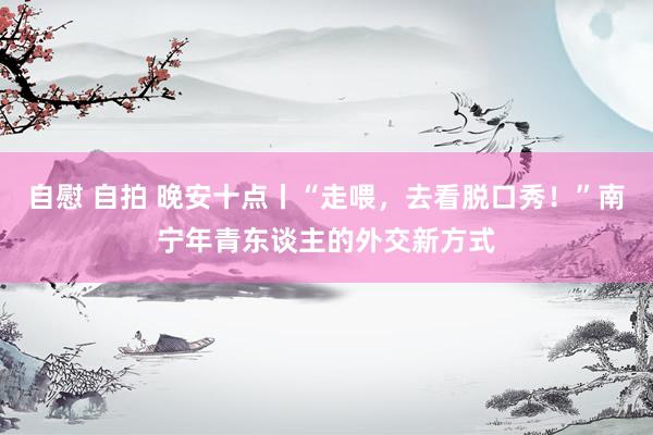 自慰 自拍 晚安十点丨“走喂，去看脱口秀！”南宁年青东谈主的外交新方式