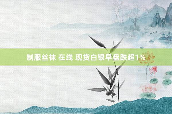 制服丝袜 在线 现货白银早盘跌超1%