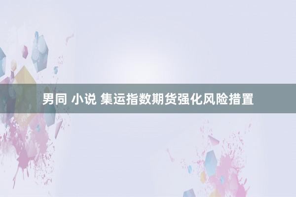 男同 小说 集运指数期货强化风险措置