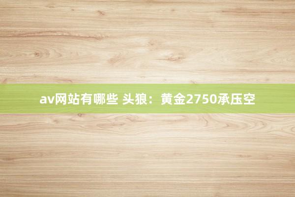 av网站有哪些 头狼：黄金2750承压空