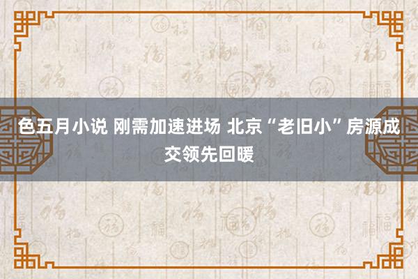 色五月小说 刚需加速进场 北京“老旧小”房源成交领先回暖