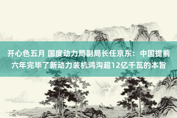 开心色五月 国度动力局副局长任京东：中国提前六年完毕了新动力装机鸿沟超12亿千瓦的本旨