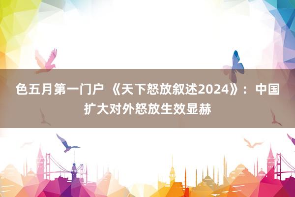 色五月第一门户 《天下怒放叙述2024》：中国扩大对外怒放生效显赫