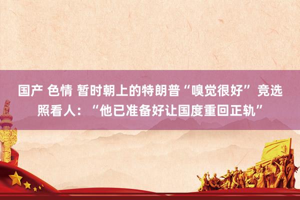 国产 色情 暂时朝上的特朗普“嗅觉很好” 竞选照看人：“他已准备好让国度重回正轨”