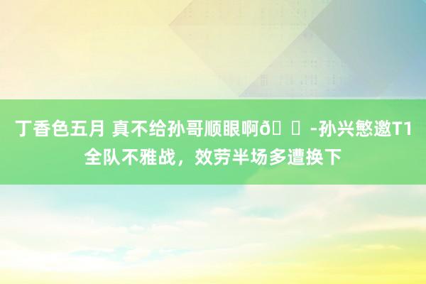 丁香色五月 真不给孙哥顺眼啊😭孙兴慜邀T1全队不雅战，效劳半场多遭换下