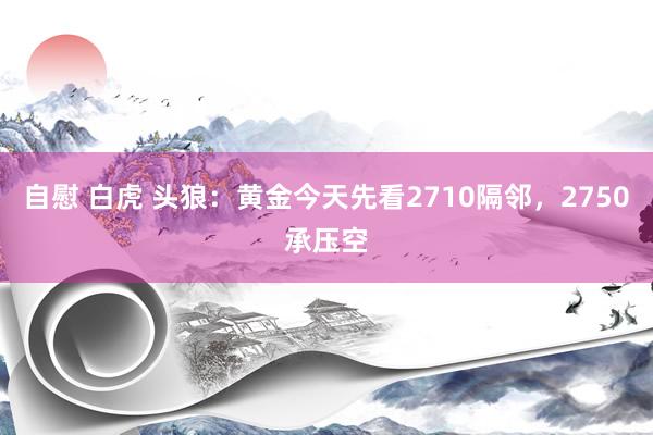 自慰 白虎 头狼：黄金今天先看2710隔邻，2750承压空