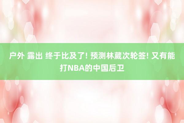 户外 露出 终于比及了! 预测林葳次轮签! 又有能打NBA的中国后卫