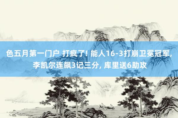 色五月第一门户 打疯了! 能人16-3打崩卫冕冠军， 李凯尔连飙3记三分， 库里送6助攻
