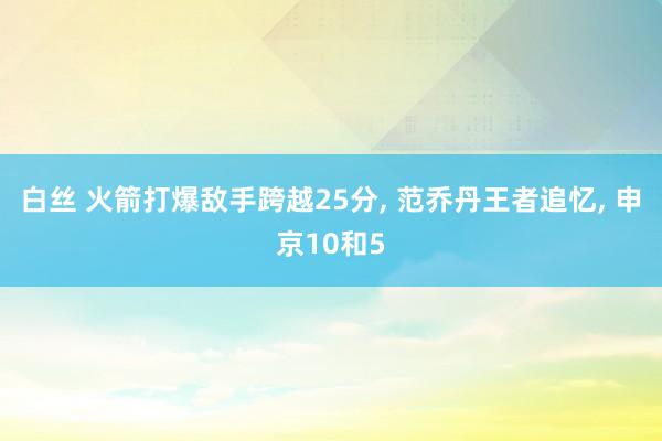白丝 火箭打爆敌手跨越25分， 范乔丹王者追忆， 申京10和5