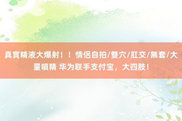 真實精液大爆射！！情侶自拍/雙穴/肛交/無套/大量噴精 华为联手支付宝，大四肢！