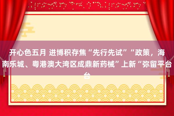 开心色五月 进博积存焦“先行先试”“政策，海南乐城、粤港澳大湾区成鼎新药械”上新“弥留平台