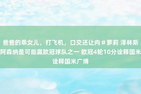 爸爸的乖女儿，打飞机，口交还让禸＃萝莉 泽林斯基：阿森纳是可能赢欧冠球队之一 欧冠4轮10分诠释国米广博