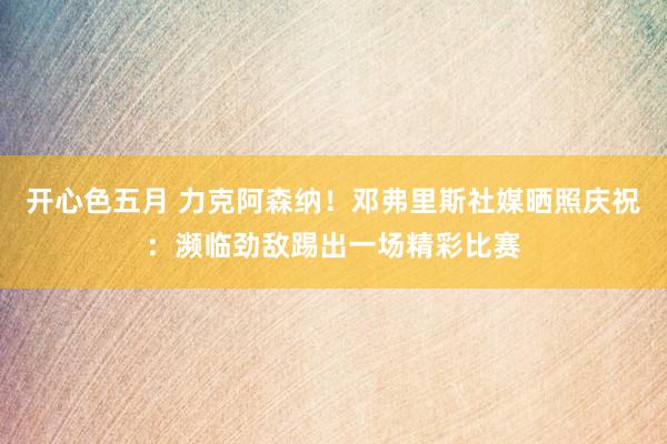 开心色五月 力克阿森纳！邓弗里斯社媒晒照庆祝：濒临劲敌踢出一场精彩比赛