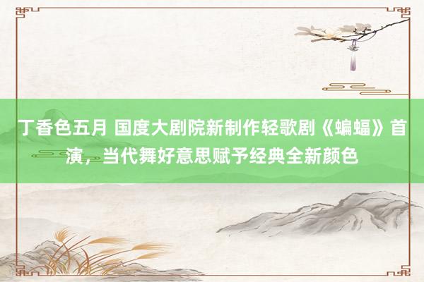 丁香色五月 国度大剧院新制作轻歌剧《蝙蝠》首演，当代舞好意思赋予经典全新颜色