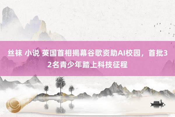 丝袜 小说 英国首相揭幕谷歌资助AI校园，首批32名青少年踏上科技征程