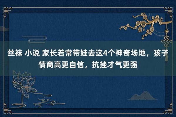 丝袜 小说 家长若常带娃去这4个神奇场地，孩子情商高更自信，抗挫才气更强
