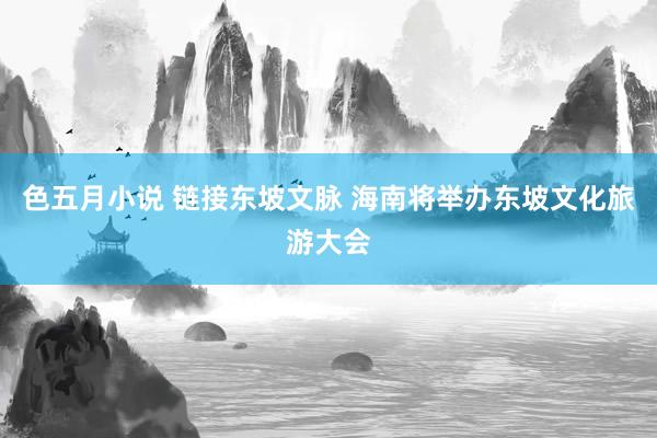 色五月小说 链接东坡文脉 海南将举办东坡文化旅游大会