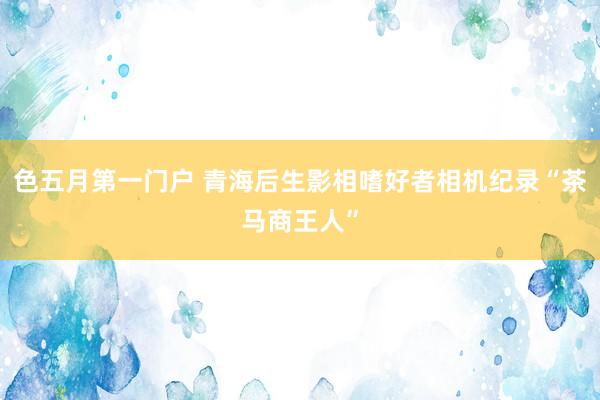 色五月第一门户 青海后生影相嗜好者相机纪录“茶马商王人”