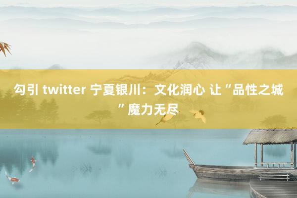 勾引 twitter 宁夏银川：文化润心 让“品性之城”魔力无尽