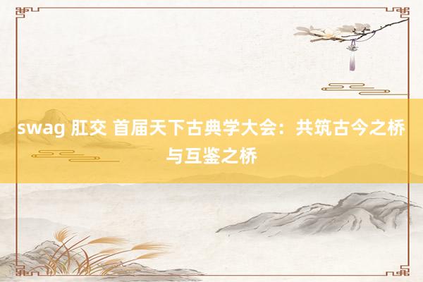 swag 肛交 首届天下古典学大会：共筑古今之桥与互鉴之桥